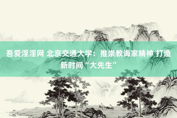 吾爱淫淫网 北京交通大学：推崇教诲家精神 打造新时间“大先生”