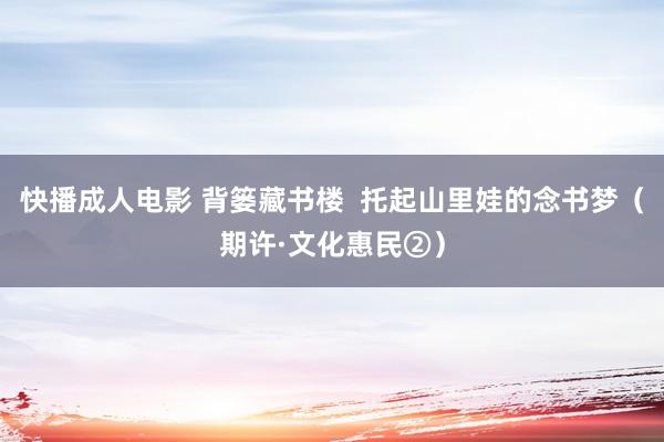 快播成人电影 背篓藏书楼  托起山里娃的念书梦（期许·文化惠民②）