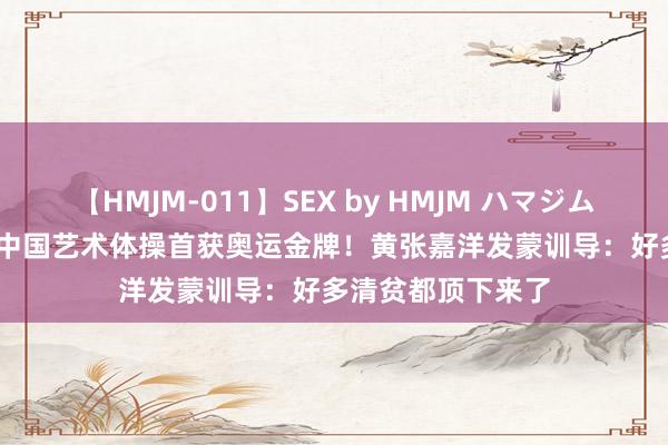 【HMJM-011】SEX by HMJM ハマジムベスト09 6時間 中国艺术体操首获奥运金牌！黄张嘉洋发蒙训导：好多清贫都顶下来了