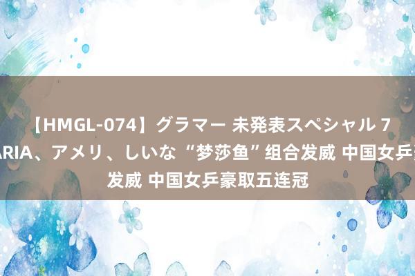 【HMGL-074】グラマー 未発表スペシャル 7 ゆず、MARIA、アメリ、しいな “梦莎鱼”组合发威 中国女乒豪取五连冠