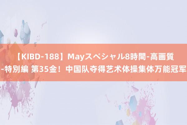 【KIBD-188】Mayスペシャル8時間-高画質-特別編 第35金！中国队夺得艺术体操集体万能冠军