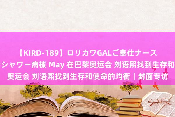 【KIRD-189】ロリカワGALご奉仕ナース 大量ぶっかけザーメンシャワー病棟 May 在巴黎奥运会 刘语熙找到生存和使命的均衡｜封面专访