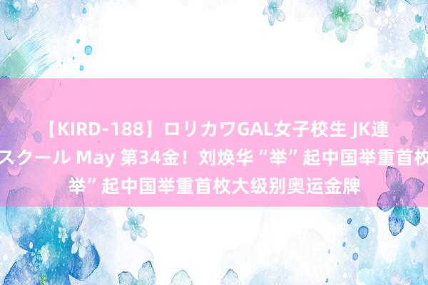 【KIRD-188】ロリカワGAL女子校生 JK連続一撃顔射ハイスクール May 第34金！刘焕华“举”起中国举重首枚大级别奥运金牌