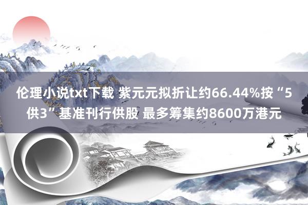 伦理小说txt下载 紫元元拟折让约66.44%按“5供3”基准刊行供股 最多筹集约8600万港元