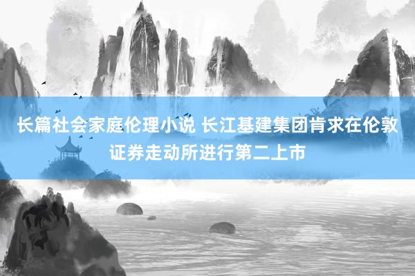 长篇社会家庭伦理小说 长江基建集团肯求在伦敦证券走动所进行第二上市