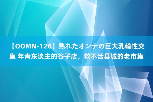 【OOMN-126】熟れたオンナの巨大乳輪性交集 年青东谈主的谷子店，救不活县城的老市集