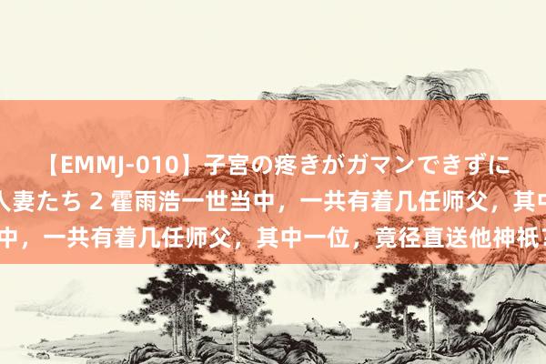 【EMMJ-010】子宮の疼きがガマンできずに他人棒でヨガリ狂う美人妻たち 2 霍雨浩一世当中，一共有着几任师父，其中一位，竟径直送他神祇？