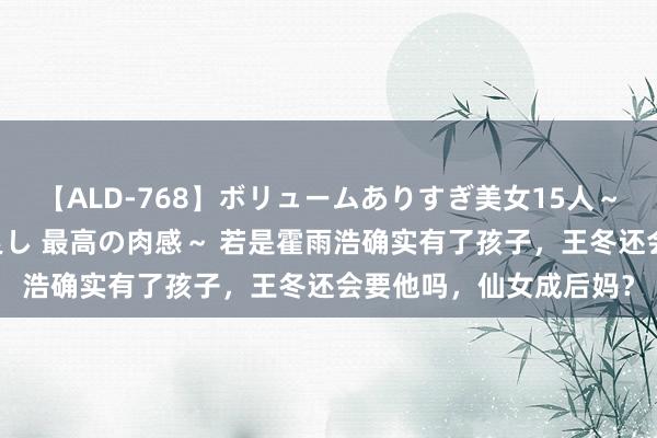 【ALD-768】ボリュームありすぎ美女15人～抱いて良し 抱かれて良し 最高の肉感～ 若是霍雨浩确实有了孩子，王冬还会要他吗，仙女成后妈？