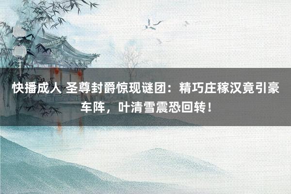 快播成人 圣尊封爵惊现谜团：精巧庄稼汉竟引豪车阵，叶清雪震恐回转！