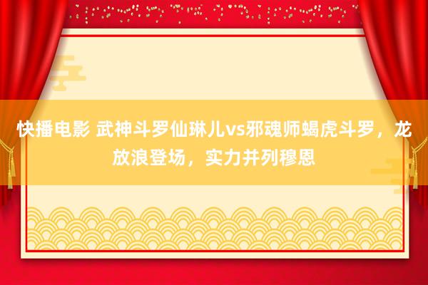 快播电影 武神斗罗仙琳儿vs邪魂师蝎虎斗罗，龙放浪登场，实力并列穆恩