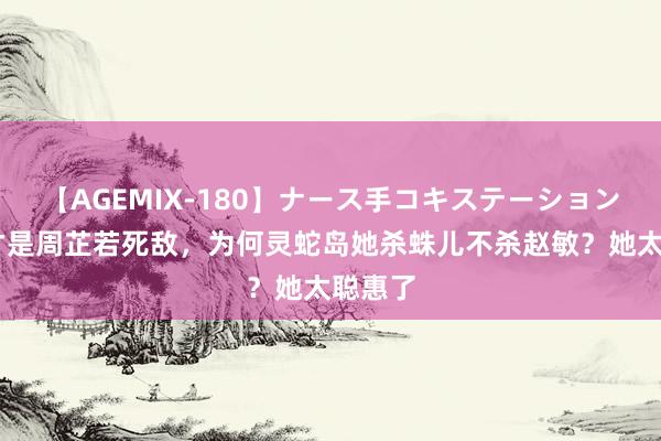 【AGEMIX-180】ナース手コキステーション 赵敏才是周芷若死敌，为何灵蛇岛她杀蛛儿不杀赵敏？她太聪惠了