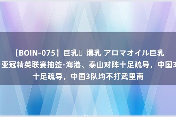 【BOIN-075】巨乳・爆乳 アロマオイル巨乳揉みしだき企画 亚冠精英联赛抽签-海港、泰山对阵十足疏导，中国3队均不打武里南