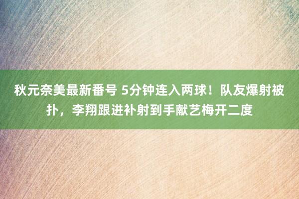 秋元奈美最新番号 5分钟连入两球！队友爆射被扑，李翔跟进补射到手献艺梅开二度