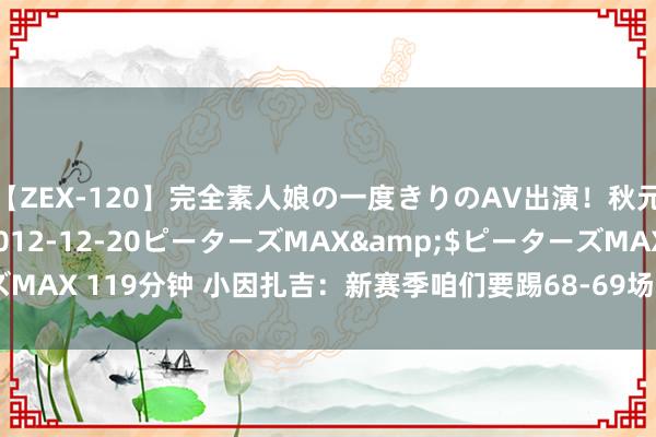 【ZEX-120】完全素人娘の一度きりのAV出演！秋元奈美</a>2012-12-20ピーターズMAX&$ピーターズMAX 119分钟 小因扎吉：新赛季咱们要踢68-69场比赛，备战责任愈加贫窭