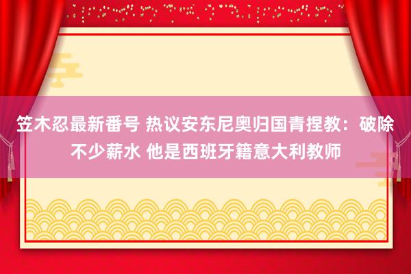 笠木忍最新番号 热议安东尼奥归国青捏教：破除不少薪水 他是西班牙籍意大利教师