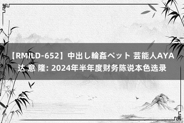 【RMILD-652】中出し輪姦ペット 芸能人AYA 达 意 隆: 2024年半年度财务陈说本色选录