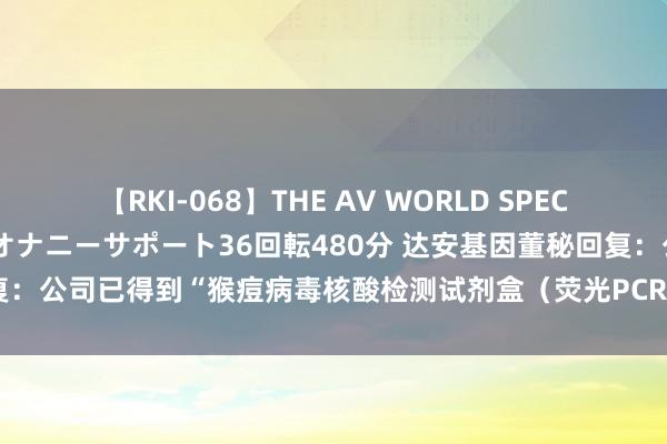 【RKI-068】THE AV WORLD SPECIAL あなただけに 最高のオナニーサポート36回転480分 达安基因董秘回复：公司已得到“猴痘病毒核酸检测试剂盒（荧光PCR法）”的医疗器械注册证