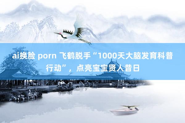 ai换脸 porn 飞鹤脱手“1000天大脑发育科普行动”，点亮宝宝贤人昔日