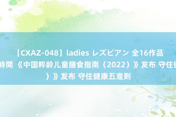 【CXAZ-048】ladies レズビアン 全16作品 PartIV 4時間 《中国粹龄儿童膳食指南（2022）》发布 守住健康五准则