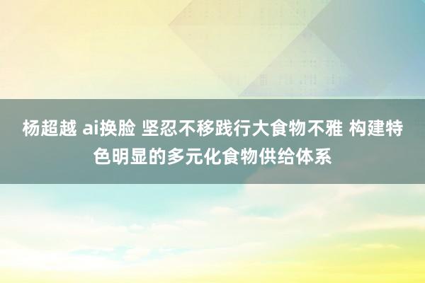 杨超越 ai换脸 坚忍不移践行大食物不雅 构建特色明显的多元化食物供给体系