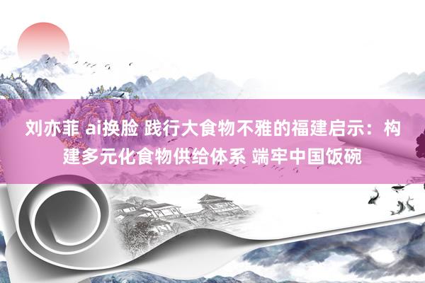 刘亦菲 ai换脸 践行大食物不雅的福建启示：构建多元化食物供给体系 端牢中国饭碗