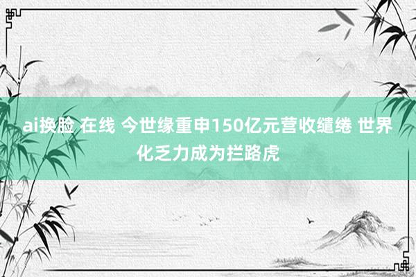 ai换脸 在线 今世缘重申150亿元营收缱绻 世界化乏力成为拦路虎