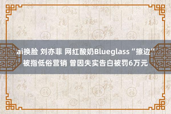 ai换脸 刘亦菲 网红酸奶Blueglass“擦边”被指低俗营销 曾因失实告白被罚6万元