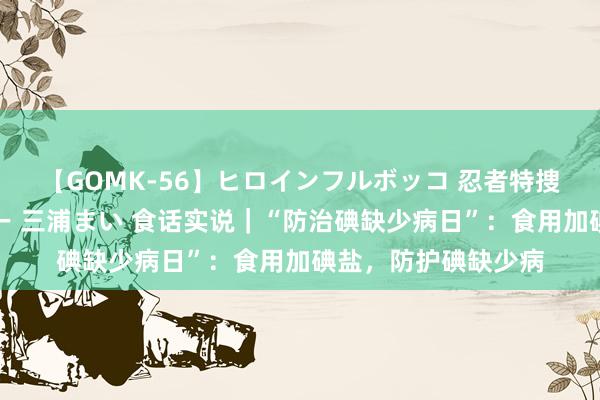 【GOMK-56】ヒロインフルボッコ 忍者特捜隊バードファイター 三浦まい 食话实说｜“防治碘缺少病日”：食用加碘盐，防护碘缺少病