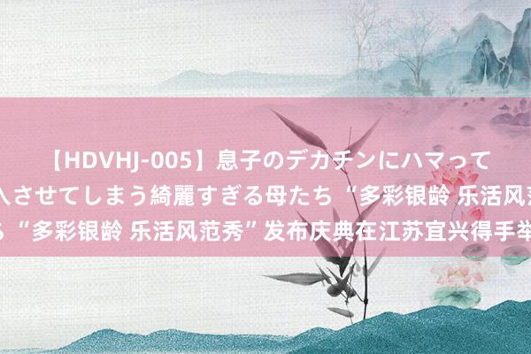 【HDVHJ-005】息子のデカチンにハマってしまい毎日のように挿入させてしまう綺麗すぎる母たち “多彩银龄 乐活风范秀”发布庆典在江苏宜兴得手举办！