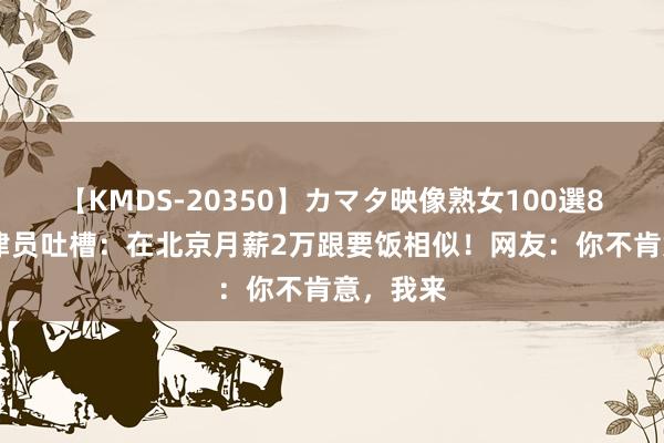 【KMDS-20350】カマタ映像熟女100選8時間 纪律员吐槽：在北京月薪2万跟要饭相似！网友：你不肯意，我来