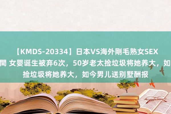 【KMDS-20334】日本VS海外剛毛熟女SEX対決！！40人8時間 女婴诞生被弃6次，50岁老太捡垃圾将她养大，如今男儿送别墅酬报