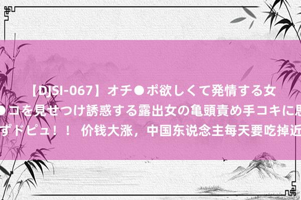 【DJSI-067】オチ●ポ欲しくて発情する女たち ところ構わずオマ●コを見せつけ誘惑する露出女の亀頭責め手コキに思わずドピュ！！ 价钱大涨，中国东说念主每天要吃掉近1亿只！河南东说念主“破防”