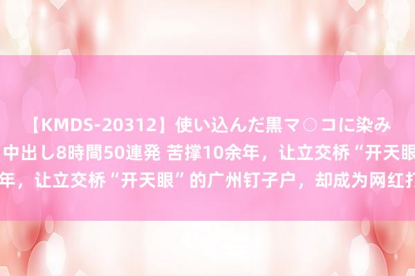 【KMDS-20312】使い込んだ黒マ○コに染み渡る息子の精液ドロドロ中出し8時間50連発 苦撑10余年，让立交桥“开天眼”的广州钉子户，却成为网红打卡点