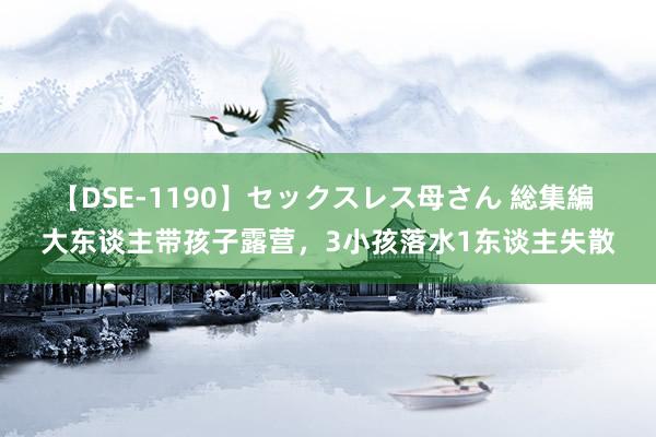 【DSE-1190】セックスレス母さん 総集編 大东谈主带孩子露营，3小孩落水1东谈主失散