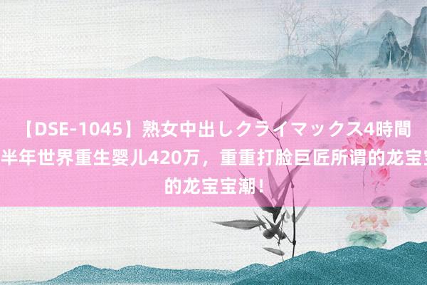 【DSE-1045】熟女中出しクライマックス4時間 4 上半年世界重生婴儿420万，重重打脸巨匠所谓的龙宝宝潮！