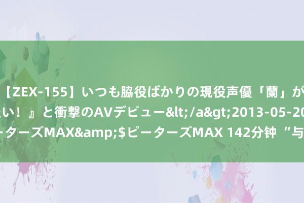 【ZEX-155】いつも脇役ばかりの現役声優「蘭」が『私も主役になりたい！』と衝撃のAVデビュー</a>2013-05-20ピーターズMAX&$ピーターズMAX 142分钟 “与辉同业”事件到底谁赢了