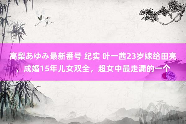 高梨あゆみ最新番号 纪实 叶一茜23岁嫁给田亮，成婚15年儿女双全，超女中最走漏的一个