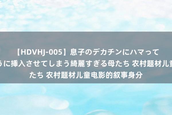 【HDVHJ-005】息子のデカチンにハマってしまい毎日のように挿入させてしまう綺麗すぎる母たち 农村题材儿童电影的叙事身分