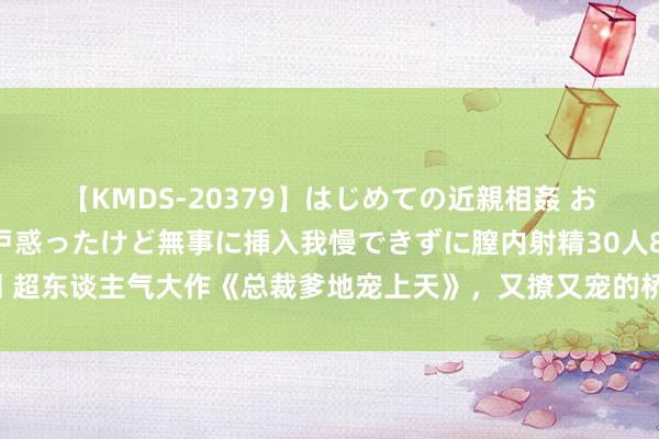 【KMDS-20379】はじめての近親相姦 おばさんの誘いに最初は戸惑ったけど無事に挿入我慢できずに膣内射精30人8時間 超东谈主气大作《总裁爹地宠上天》，又撩又宠的桥段，周围东谈主王人在力荐！