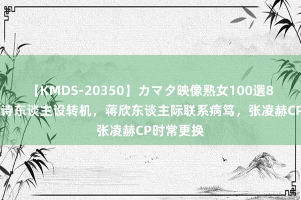 【KMDS-20350】カマタ映像熟女100選8時間 刘诗诗东谈主设转机，蒋欣东谈主际联系病笃，张凌赫CP时常更换