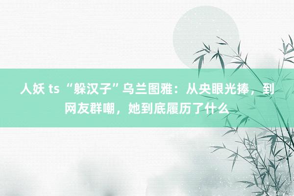 人妖 ts “躲汉子”乌兰图雅：从央眼光捧，到网友群嘲，她到底履历了什么