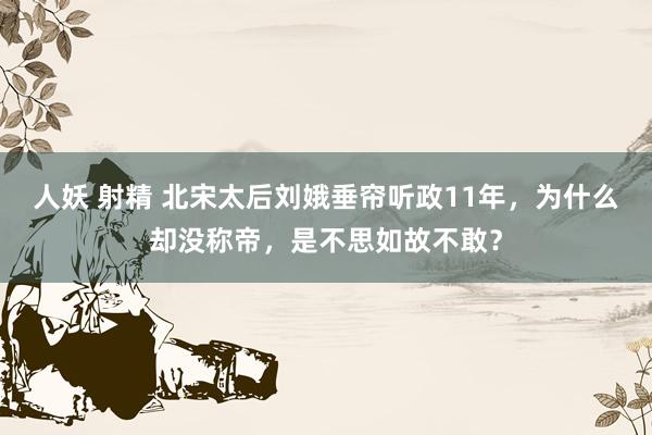 人妖 射精 北宋太后刘娥垂帘听政11年，为什么却没称帝，是不思如故不敢？