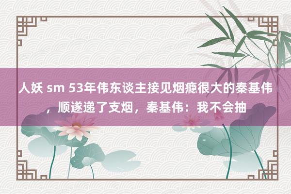 人妖 sm 53年伟东谈主接见烟瘾很大的秦基伟，顺遂递了支烟，秦基伟：我不会抽