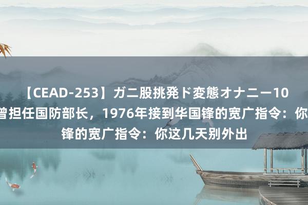 【CEAD-253】ガニ股挑発ド変態オナニー100人8時間 他曾担任国防部长，1976年接到华国锋的宽广指令：你这几天别外出