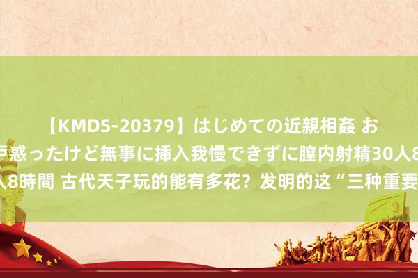 【KMDS-20379】はじめての近親相姦 おばさんの誘いに最初は戸惑ったけど無事に挿入我慢できずに膣内射精30人8時間 古代天子玩的能有多花？发明的这“三种重要”，一个比一个辣眼睛