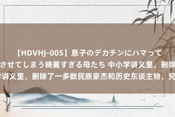 【HDVHJ-005】息子のデカチンにハマってしまい毎日のように挿入させてしまう綺麗すぎる母たち 中小学讲义里，删除了一多数民族豪杰和历史东谈主物，究竟是为什么