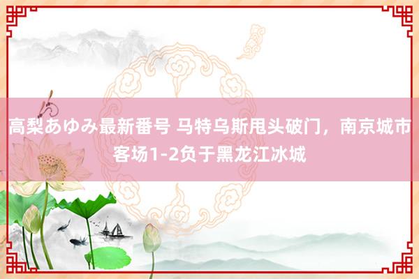 高梨あゆみ最新番号 马特乌斯甩头破门，南京城市客场1-2负于黑龙江冰城