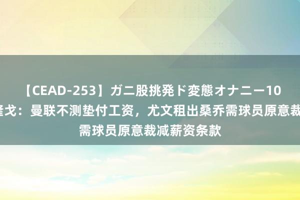 【CEAD-253】ガニ股挑発ド変態オナニー100人8時間 隆戈：曼联不测垫付工资，尤文租出桑乔需球员原意裁减薪资条款