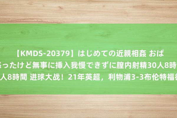 【KMDS-20379】はじめての近親相姦 おばさんの誘いに最初は戸惑ったけど無事に挿入我慢できずに膣内射精30人8時間 进球大战！21年英超，利物浦3-3布伦特福德，两边共进6球