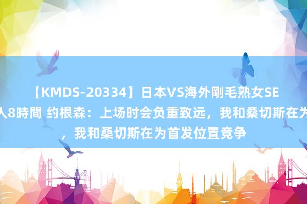 【KMDS-20334】日本VS海外剛毛熟女SEX対決！！40人8時間 约根森：上场时会负重致远，我和桑切斯在为首发位置竞争